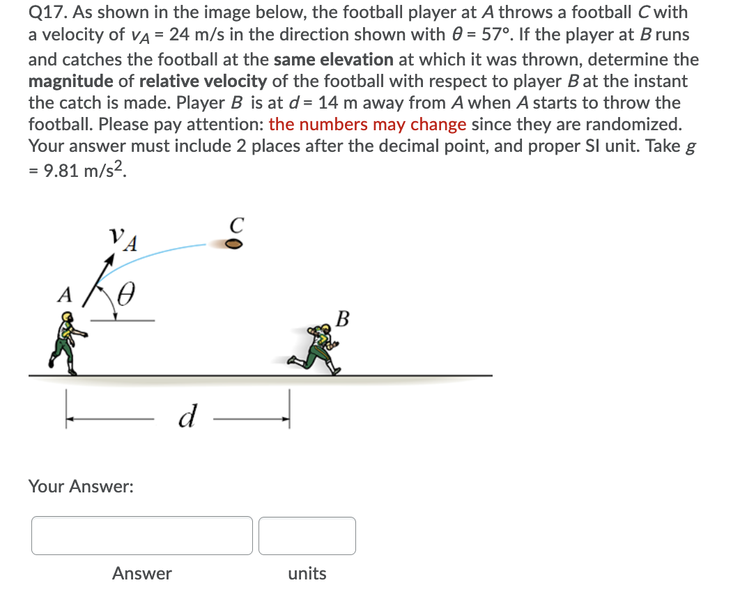 Q17. As shown in the image below, the football player at A throws a football C with
a velocity of vA = 24 m/s in the direction shown with 0 = 57°. If the player at B runs
%3D
and catches the football at the same elevation at which it was thrown, determine the
magnitude of relative velocity of the football with respect to player B at the instant
the catch is made. Player B is at d = 14 m away from A when A starts to throw the
football. Please pay attention: the numbers may change since they are randomized.
Your answer must include 2 places after the decimal point, and proper SI unit. Take g
= 9.81 m/s2.
VA
d
Your Answer:
Answer
units
