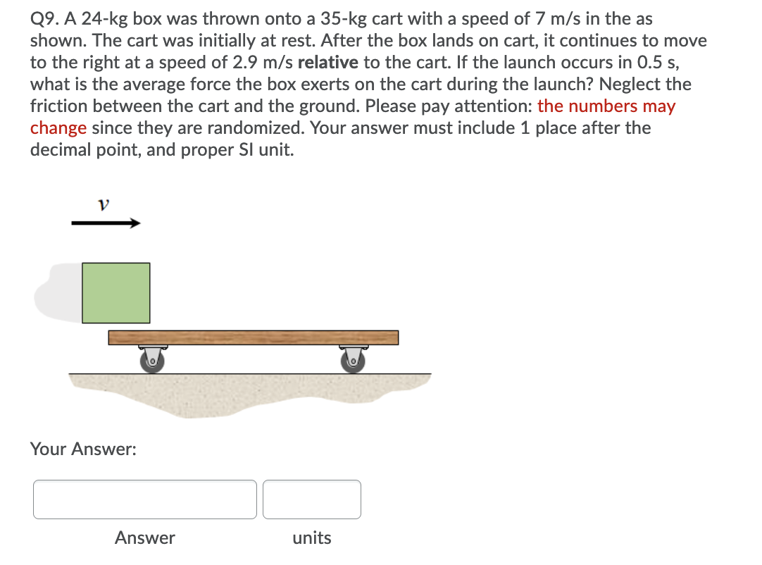 Q9. A 24-kg box was thrown onto a 35-kg cart with a speed of 7 m/s in the as
shown. The cart was initially at rest. After the box lands on cart, it continues to move
to the right at a speed of 2.9 m/s relative to the cart. If the launch occurs in 0.5 s,
what is the average force the box exerts on the cart during the launch? Neglect the
friction between the cart and the ground. Please pay attention: the numbers may
change since they are randomized. Your answer must include 1 place after the
decimal point, and proper Sl unit.
V
Your Answer:
Answer
units
