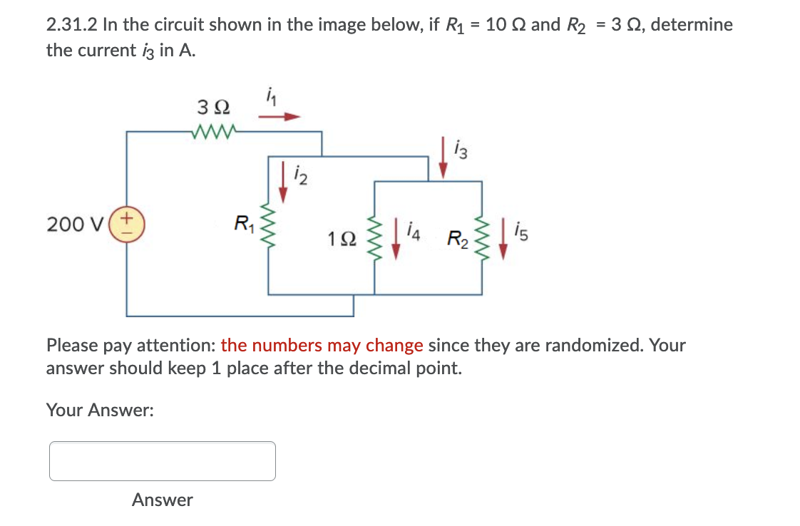 2.31.2 In the circuit shown in the image below, if R1
= 10 Q and R2 = 3 Q, determine
%3D
the current iz in A.
3Ω
i2
200 V
12 4 Ris
Please pay attention: the numbers may change since they are randomized. Your
answer should keep 1 place after the decimal point.
Your Answer:
Answer
