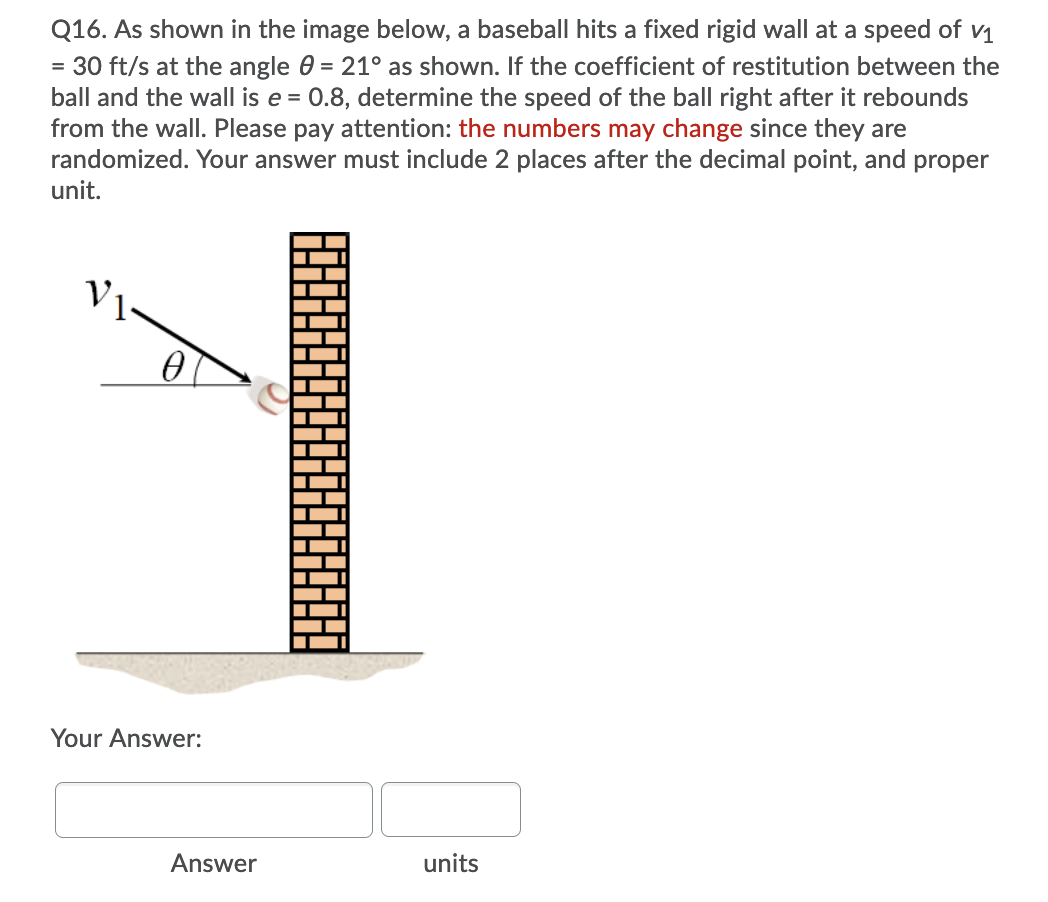 Q16. As shown in the image below, a baseball hits a fixed rigid wall at a speed of v1
= 30 ft/s at the angle 0 = 21° as shown. If the coefficient of restitution between the
ball and the wall is e = 0.8, determine the speed of the ball right after it rebounds
from the wall. Please pay attention: the numbers may change since they are
randomized. Your answer must include 2 places after the decimal point, and proper
unit.
V1
Your Answer:
Answer
units
