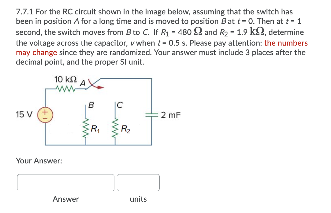 7.7.1 For the RC circuit shown in the image below, assuming that the switch has
been in position A for a long time and is moved to position B at t= 0. Then at t = 1
second, the switch moves from B to C. If R1 = 480 S2 and R2 = 1.9 kS2, determine
the voltage across the capacitor, v when t= 0.5 s. Please pay attention: the numbers
may change since they are randomized. Your answer must include 3 places after the
decimal point, and the proper SI unit.
10 k2
A
B
IC
15 V (+
2 mF
|
R1
R2
Your Answer:
Answer
units
