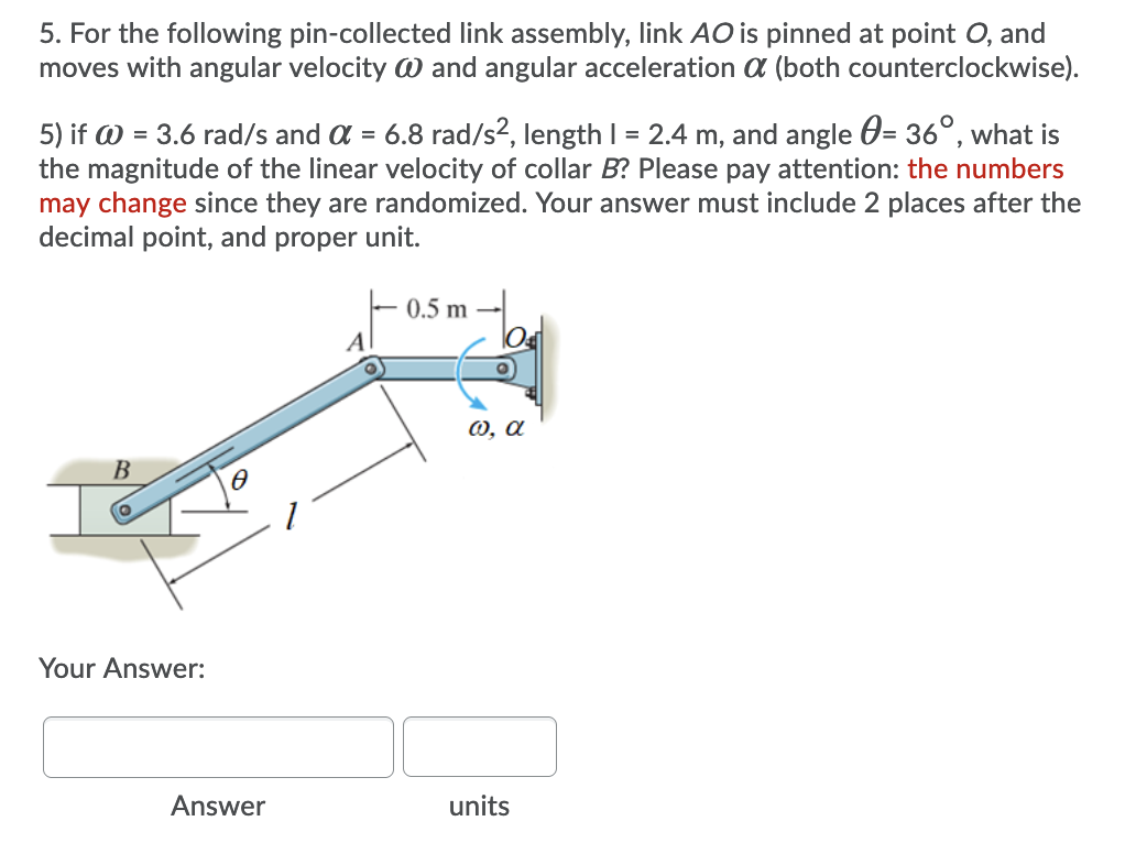 5. For the following pin-collected link assembly, link AO is pinned at point O, and
moves with angular velocity W and angular acceleration a (both counterclockwise).
5) if W = 3.6 rad/s and a = 6.8 rad/s², length I = 2.4 m, and angle 0= 36°, what is
the magnitude of the linear velocity of collar B? Please pay attention: the numbers
may change since they are randomized. Your answer must include 2 places after the
decimal point, and proper unit.
0.5 m
A
0, a
B
Your Answer:
Answer
units
