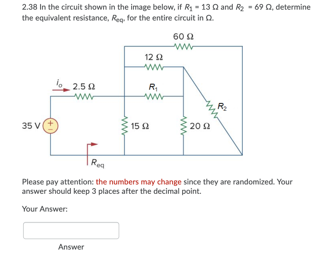 2.38 In the circuit shown in the image below, if R1 = 13 Q and R2 = 69 Q, determine
the equivalent resistance, Reg, for the entire circuit in Q.
%3D
%3D
60 2
12 2
2.5 2
R1
R2
15 2
20 2
35 V
Rea
Please pay attention: the numbers may change since they are randomized. Your
answer should keep 3 places after the decimal point.
Your Answer:
Answer
