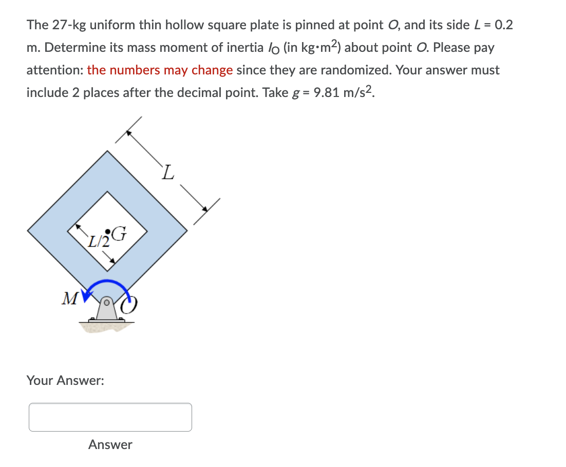 The 27-kg uniform thin hollow square plate is pinned at point O, and its side L = 0.2
m. Determine its mass moment of inertia / (in kg⋅m²) about point O. Please pay
attention: the numbers may change since they are randomized. Your answer must
include 2 places after the decimal point. Take g = 9.81 m/s².
L
2G
Your Answer:
Answer