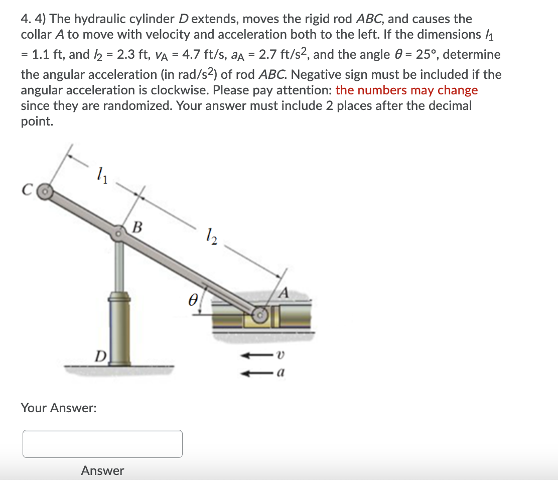 4. 4) The hydraulic cylinder D extends, moves the rigid rod ABC, and causes the
collar A to move with velocity and acceleration both to the left. If the dimensions 1
= 1.1 ft, and 2 = 2.3 ft, VA = 4.7 ft/s, aa = 2.7 ft/s², and the angle 0 = 25°, determine
the angular acceleration (in rad/s2) of rod ABC. Negative sign must be included if the
angular acceleration is clockwise. Please pay attention: the numbers may change
since they are randomized. Your answer must include 2 places after the decimal
point.
%3D
12
D
а
Your Answer:
Answer
