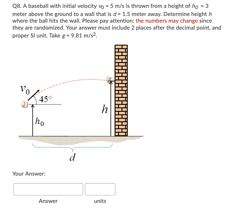 Q8. A baseball with initial velocity vo = 5 m/s is thrown from a height of ho = 3
meter above the ground to a wall that is d = 1.5 meter away. Determine height h
where the ball hits the wall. Please pay attention: the numbers may change since
they are randomized. Your answer must include 2 places after the decimal point, and
proper Sl unit. Take g = 9.81 m/s2.
Vo
45°
h
ho
d
Your Answer:
Answer
units
