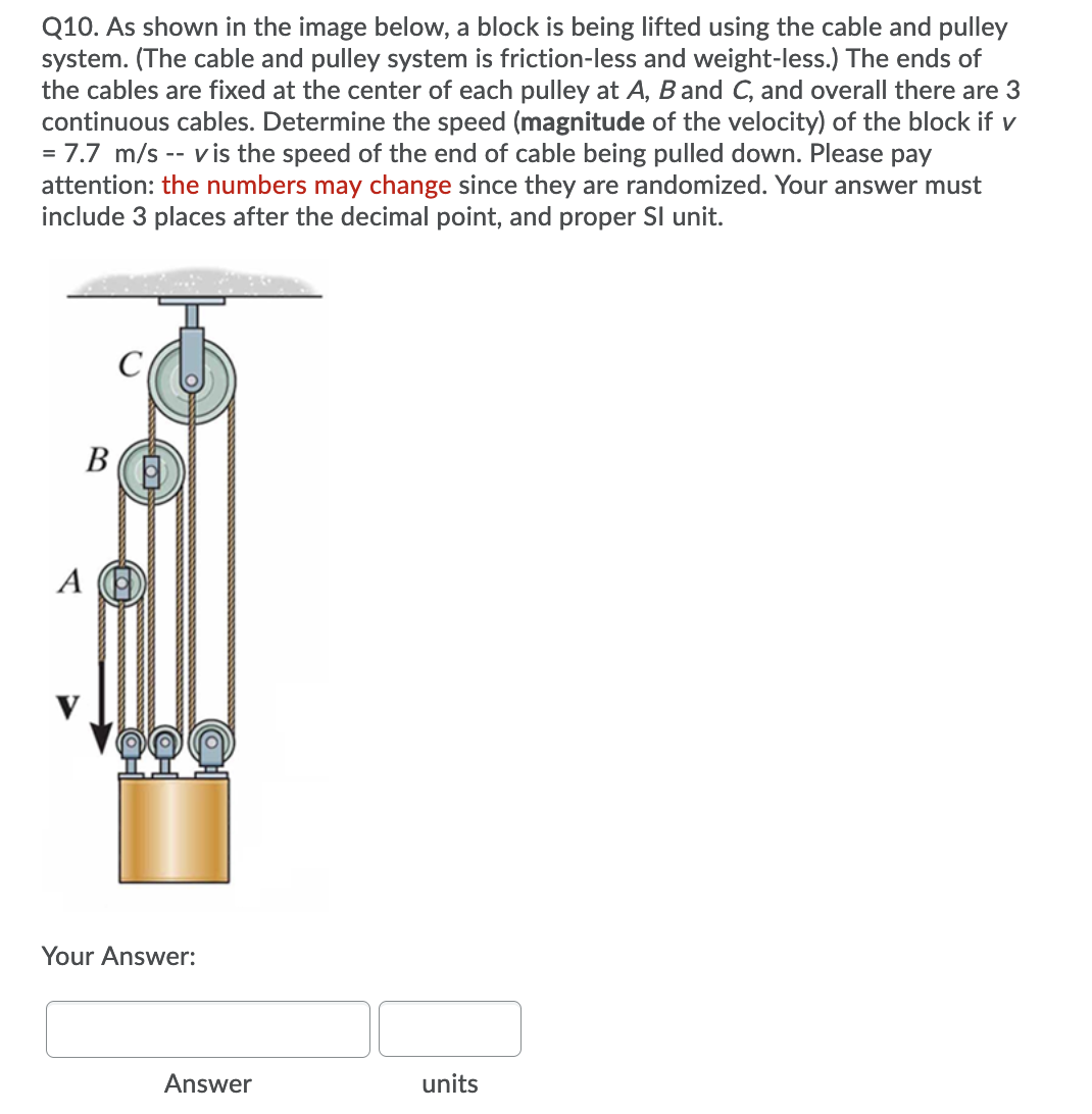 Q10. As shown in the image below, a block is being lifted using the cable and pulley
system. (The cable and pulley system is friction-less and weight-less.) The ends of
the cables are fixed at the center of each pulley at A, B and C, and overall there are 3
continuous cables. Determine the speed (magnitude of the velocity) of the block if v
= 7.7 m/s -- vis the speed of the end of cable being pulled down. Please pay
attention: the numbers may change since they are randomized. Your answer must
include 3 places after the decimal point, and proper Sl unit.
В
А
Your Answer:
Answer
units
