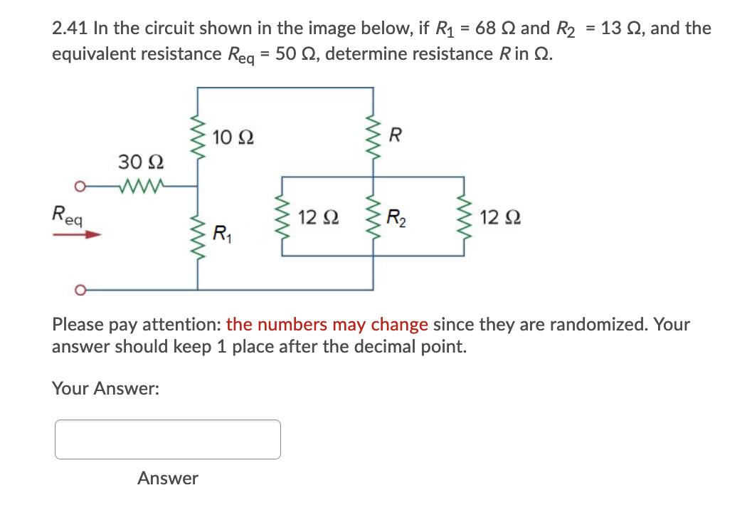 2.41 In the circuit shown in the image below, if R1 = 68 Q and R2 = 13 Q, and the
equivalent resistance Reg = 50 N, determine resistance Rin Q.
R
10 2
30 Ω
Rea
12 2
R2
12 2
R1
Please
attention: the numbers may change since they are randomized. Your
рay
answer should keep 1 place after the decimal point.
Your Answer:
Answer
ww ww
