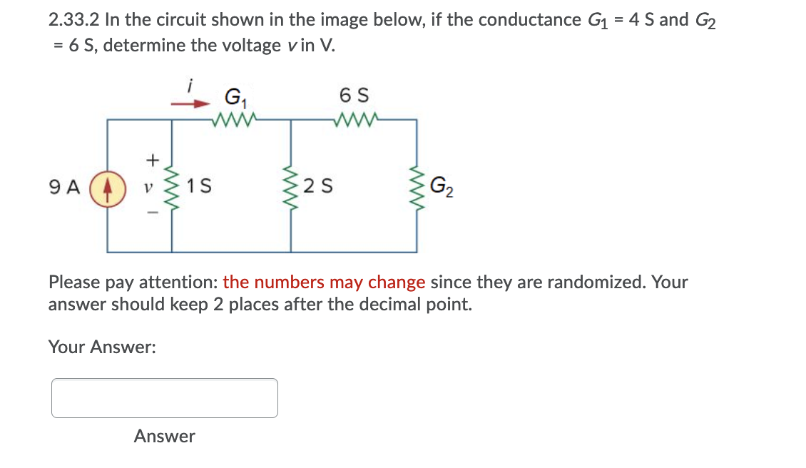 2.33.2 In the circuit shown in the image below, if the conductance G1 = 4 S and G2
= 6 S, determine the voltage v in V.
i
G,
6 S
ww
+
1S
2 S
G2
9 A
Please pay attention: the numbers may change since they are randomized. Your
answer should keep 2 places after the decimal point.
Your Answer:
Answer
ww
ww
ww
