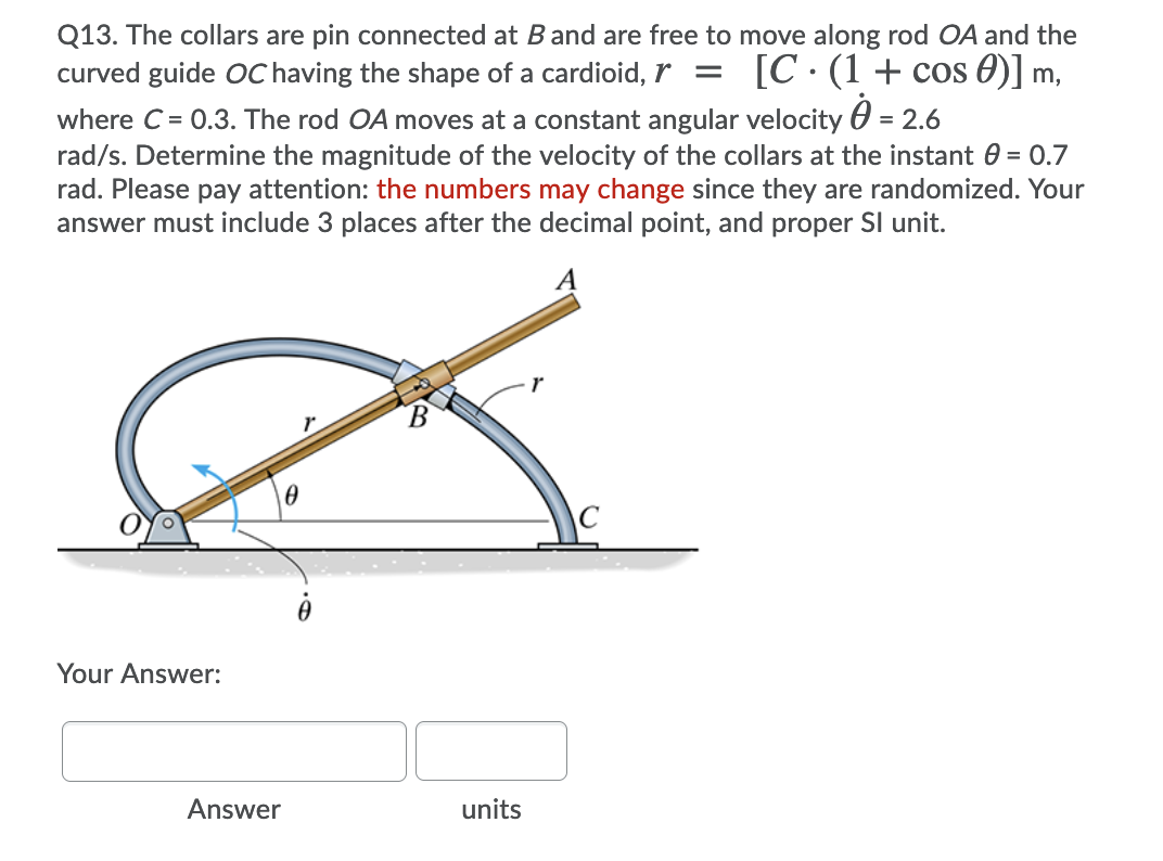 Q13. The collars are pin connected at B and are free to move along rod OA and the
curved guide OC having the shape of a cardioid, r
[C· (1+ cos 0)]
m,
where C = 0.3. The rod OA moves at a constant angular velocity 0 = 2.6
rad/s. Determine the magnitude of the velocity of the collars at the instant 0 = 0.7
rad. Please pay attention: the numbers may change since they are randomized. Your
answer must include 3 places after the decimal point, and proper SI unit.
B.
Your Answer:
Answer
units
