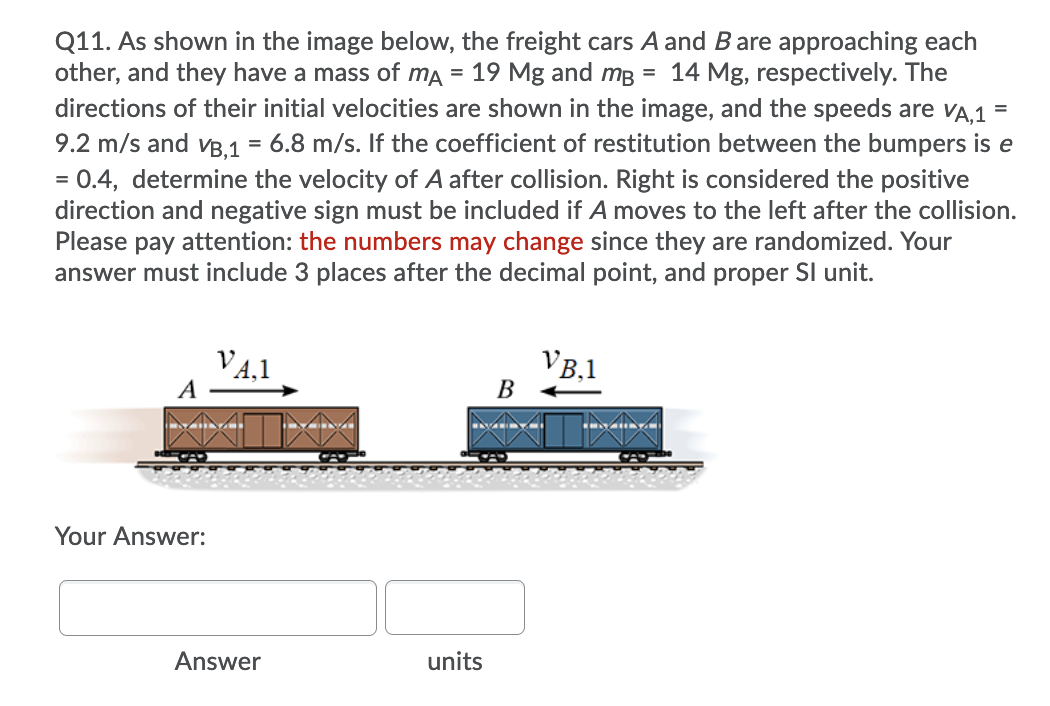 Q11. As shown in the image below, the freight cars A and Bare approaching each
other, and they have a mass of mA = 19 Mg and mB = 14 Mg, respectively. The
directions of their initial velocities are shown in the image, and the speeds are vA,1 =
9.2 m/s and vB.1 = 6.8 m/s. If the coefficient of restitution between the bumpers is e
= 0.4, determine the velocity of A after collision. Right is considered the positive
direction and negative sign must be included if A moves to the left after the collision.
Please pay attention: the numbers may change since they are randomized. Your
answer must include 3 places after the decimal point, and proper SI unit.
%3D
V4,1
A
VB,1
В
Your Answer:
Answer
units
