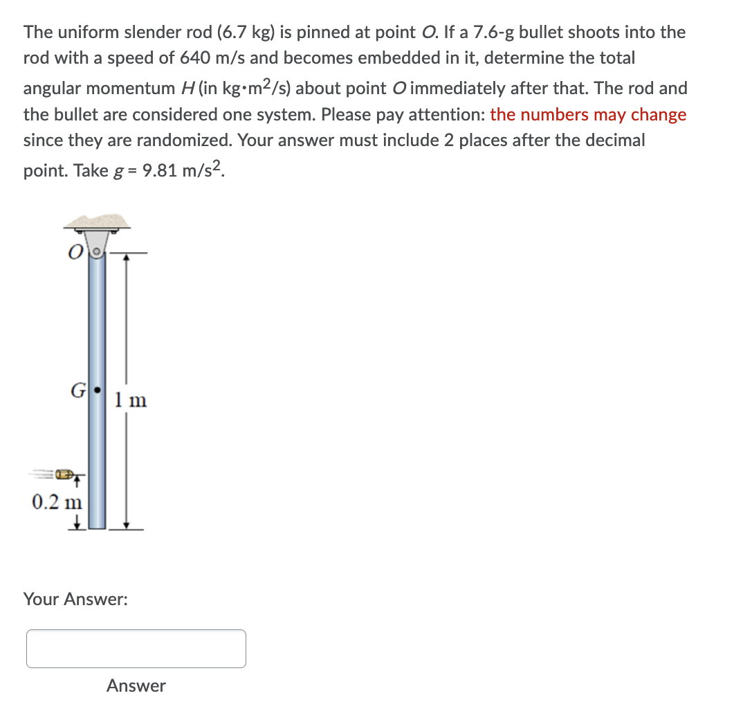 The uniform slender rod (6.7 kg) is pinned at point O. If a 7.6-g bullet shoots into the
rod with a speed of 640 m/s and becomes embedded in it, determine the total
angular momentum H (in kg•m²/s) about point O immediately after that. The rod and
the bullet are considered one system. Please pay attention: the numbers may change
since they are randomized. Your answer must include 2 places after the decimal
point. Take g = 9.81 m/s².
G
0.2 m
↓
Your Answer:
1 m
Answer