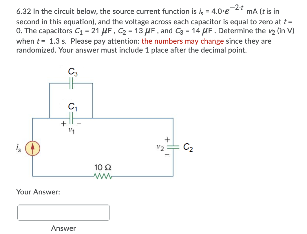 -2•t
mA (tis in
6.32 In the circuit below, the source current function is ig = 4.0.e
second in this equation), and the voltage across each capacitor is equal to zero at t =
0. The capacitors = 21 UF , C2 = 13 UF , and C3 = 14 UF. Determine the v2 (in V)
when t = 1.3 s. Please pay attention: the numbers may change since they are
randomized. Your answer must include 1 place after the decimal point.
%3D
%3D
%3D
C3
+
is
V2
C2
10 Ω
Your Answer:
Answer
