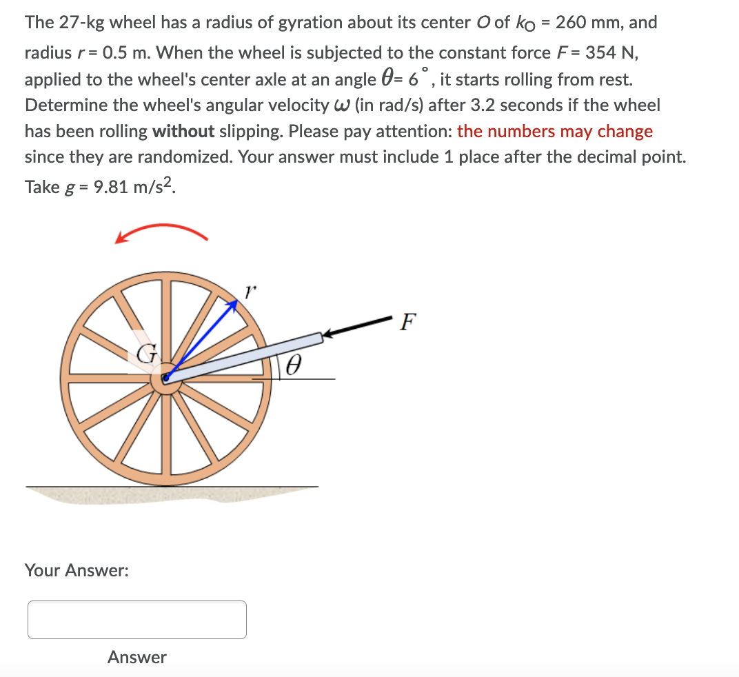 The 27-kg wheel has a radius of gyration about its center O of ko = 260 mm, and
radius r = 0.5 m. When the wheel is subjected to the constant force F = 354 N,
applied to the wheel's center axle at an angle = 6°, it starts rolling from rest.
Determine the wheel's angular velocity W (in rad/s) after 3.2 seconds if the wheel
has been rolling without slipping. Please pay attention: the numbers may change
since they are randomized. Your answer must include 1 place after the decimal point.
Take g = 9.81 m/s².
F
0
Your Answer:
Answer
