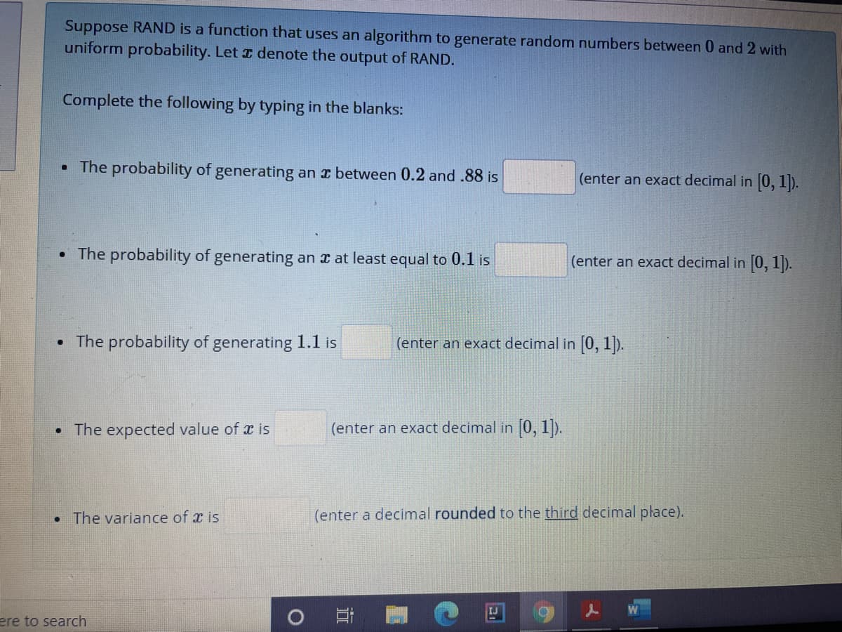 Suppose RAND is a function that uses an algorithm to generate random numbers between 0 and 2 with
uniform probability. Let z denote the output of RAND.
Complete the following by typing in the blanks:
• The probability of generating an x between 0.2 and .88 is
(enter an exact decimal in 0, 1).
• The probability of generating an x at least equal to 0.1 is
(enter an exact decimal in [0, 1).
The probability of generating 1.1 is
(enter an exact decimal in 0, 1).
• The expected value of x is
(enter an exact decimal in 0, 1).
• The variance of x is
(enter a decimal rounded to the third decimal płace).
IJ
ere to search
