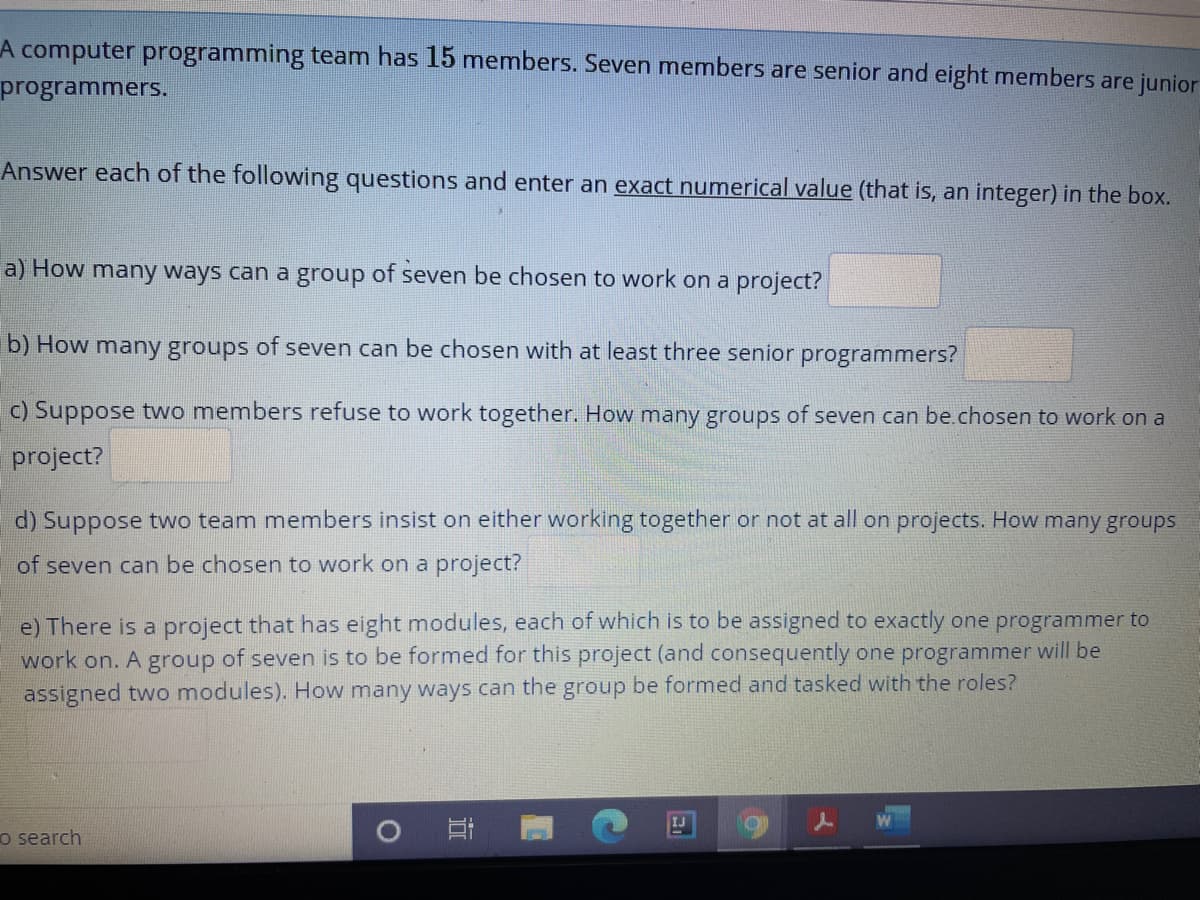A computer programming team has 15 members. Seven members are senior and eight members are junior
programmers.
Answer each of the following questions and enter an exact numerical value (that is, an integer) in the box.
a) How many ways can a group of seven be chosen to work on a project?
b) How many groups of seven can be chosen with at least three senior programmers?
c) Suppose two members refuse to work together. How many groups of seven can be.chosen to work on a
project?
d) Suppose two team members insist on either working together or not at all on projects. How many groups
of seven can be chosen to work on a project?
e) There is a project that has eight modules, each of which is to be assigned to exactly one programmer to
work on. A group of seven is to be formed for this project (and consequently one programmer will be
assigned two modules). How many ways can the group be formed and tasked with the roles?
IJ
o search
