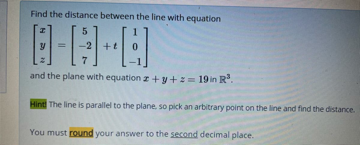 Find the distance between the line with equation
1
-2
+t
and the plane with equation x + y+ z= 19 in R'.
Hint! The line is parallel to the plane, so pick an arbitrary point on the line and find the distance.
You must round your answer to the second decimal place.
