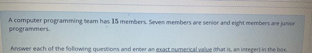 A computer programming team has 15 members. Seven members are senior and eight members are junior
programmers.
Answer each of the following questions and enter an exact numerical value (that is, an integer) in the box.
