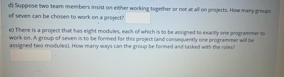 d) Suppose two team members insist on either working together or not at all on projects. How many groups
of seven can be chosen to work on a project?
e) There is a project that has eight modules, each of which is to be assigned to exactly one programmer to
work on. A group of seven is to be formed for this project (and consequently one programmer will be
assigned two modules). How many ways can the group be formed and tasked with the roles?
