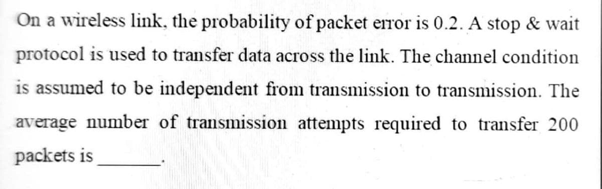On a wireless link, the probability of packet error is 0.2. A stop & wait
protocol is used to transfer data across the link. The channel condition
is assumed to be independent from transmission to transmission. The
average number of transmission attempts required to transfer 200
packets is
