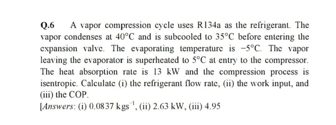 A vapor compression cycle uses R134a as the refrigerant. The
Q.6
vapor condenses at 40°C and is subcooled to 35°C before entering the
cxpansion valve. The evaporating temperature is -5°C. The vapor
leaving the evaporator is superheated to 5°C at entry to the compressor.
The heat absorption rate is 13 kW and the compression process is
isentropic. Calculate (i) the refrigerant flow ratc, (ii) the work input, and
(iii) the COP.
[Answers: (i) 0.0837 kgs", (ii) 2.63 kW, (iii) 4.95
