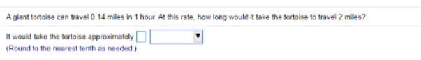 A giant tartoise can travel 0.14 miles in 1 hour At this rate, how long would it take the tortaise to travel 2 miles?
It would take the tortoise approximately
(Round to the nearest tenth as needed)
