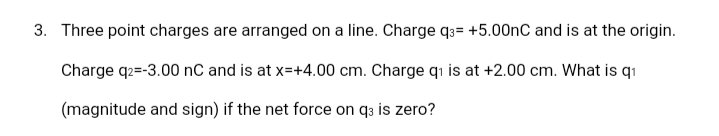 3. Three point charges are arranged on a line. Charge q3= +5.00nC and is at the origin.
Charge q2=-3.00 nC and is at x=+4.00 cm. Charge qı is at +2.00 cm. What is q1
(magnitude and sign) if the net force on q3 is zero?
