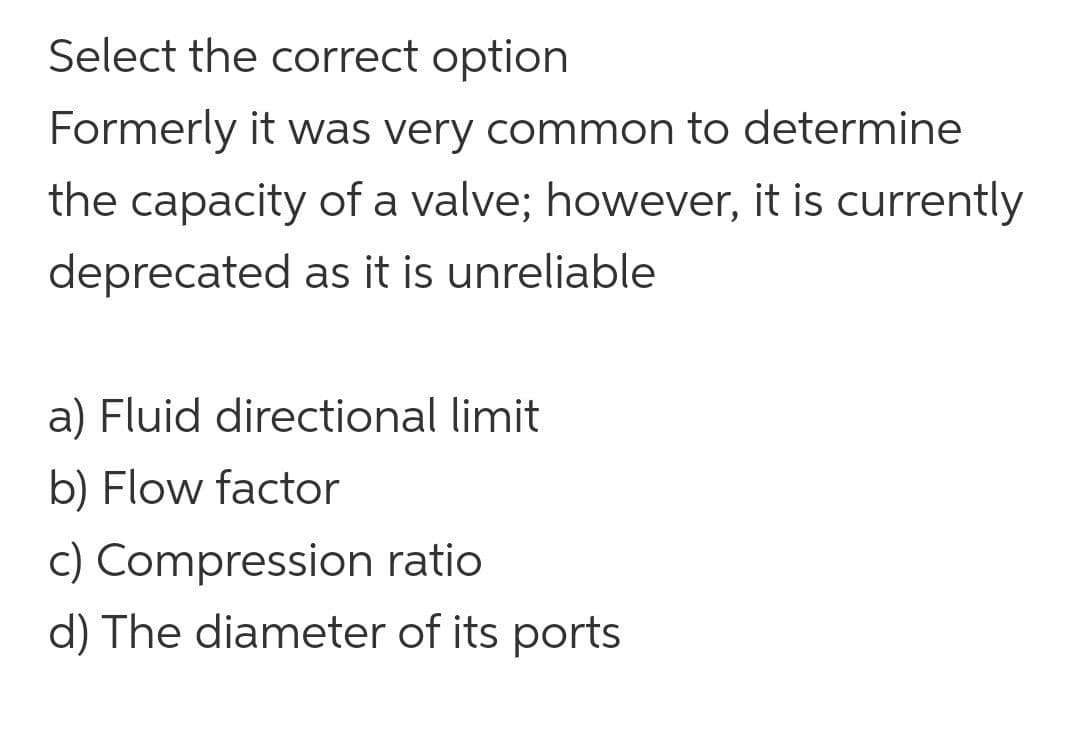 Select the correct option
Formerly it was very common to determine
the capacity of a valve; however, it is currently
deprecated as it is unreliable
a) Fluid directional limit
b) Flow factor
c) Compression ratio
d) The diameter of its ports
