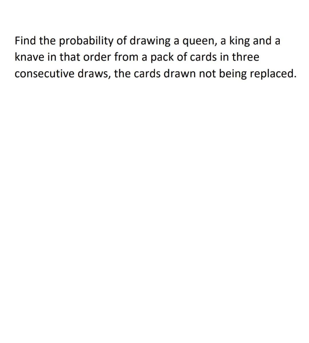 Find the probability of drawing a queen, a king and a
knave in that order from a pack of cards in three
consecutive draws, the cards drawn not being replaced.
