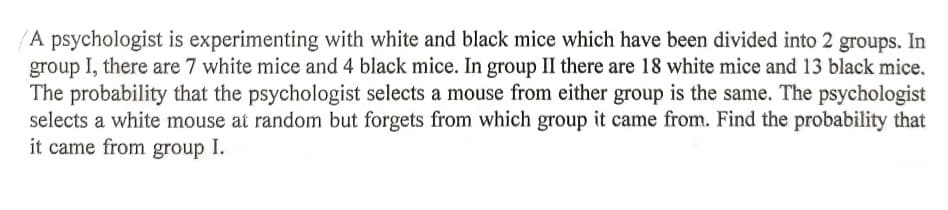 A psychologist is experimenting with white and black mice which have been divided into 2 groups. In
group I, there are 7 white mice and 4 black mice. In group II there are 18 white mice and 13 black mice.
The probability that the psychologist selects a mouse from either group is the same. The psychologist
selects a white mouse at random but forgets from which group it came from. Find the probability that
it came from group I.
