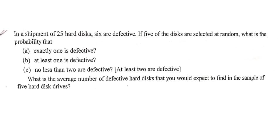 In a shipment of 25 hard disks, six are defective. If five of the disks are selected at random, what is the
probability that
(a) exactly one is defective?
(b) at least one is defective?
(c) no less than two are defective? [At least two are defective]
What is the average number of defective hard disks that you would expect to find in the sample of
five hard disk drives?
