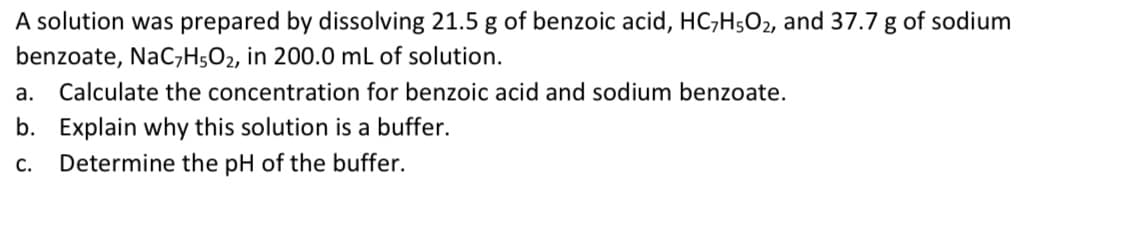 A solution was prepared by dissolving 21.5 g of benzoic acid, HC;H5O2, and 37.7 g of sodium
benzoate, NaC;H5O2, in 200.0 mL of solution.
а.
Calculate the concentration for benzoic acid and sodium benzoate.
b. Explain why this solution is a buffer.
С.
Determine the pH of the buffer.
