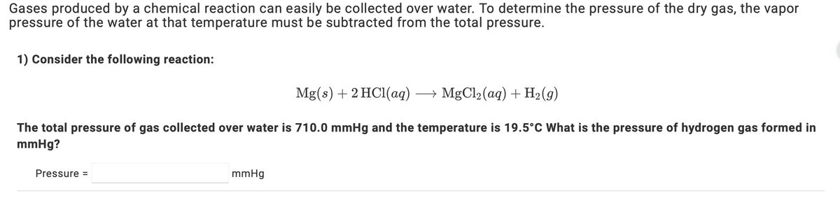 Gases produced by a chemical reaction can easily be collected over water. To determine the pressure of the dry gas, the vapor
pressure of the water at that temperature must be subtracted from the total pressure.
1) Consider the following reaction:
Mg(s) + 2 HC1(aq) → MgCl2(aq) + H2(g)
The total pressure of gas collected over water is 710.0 mmHg and the temperature is 19.5°C What is the pressure of hydrogen gas formed in
mmHg?
Pressure =
mmHg
