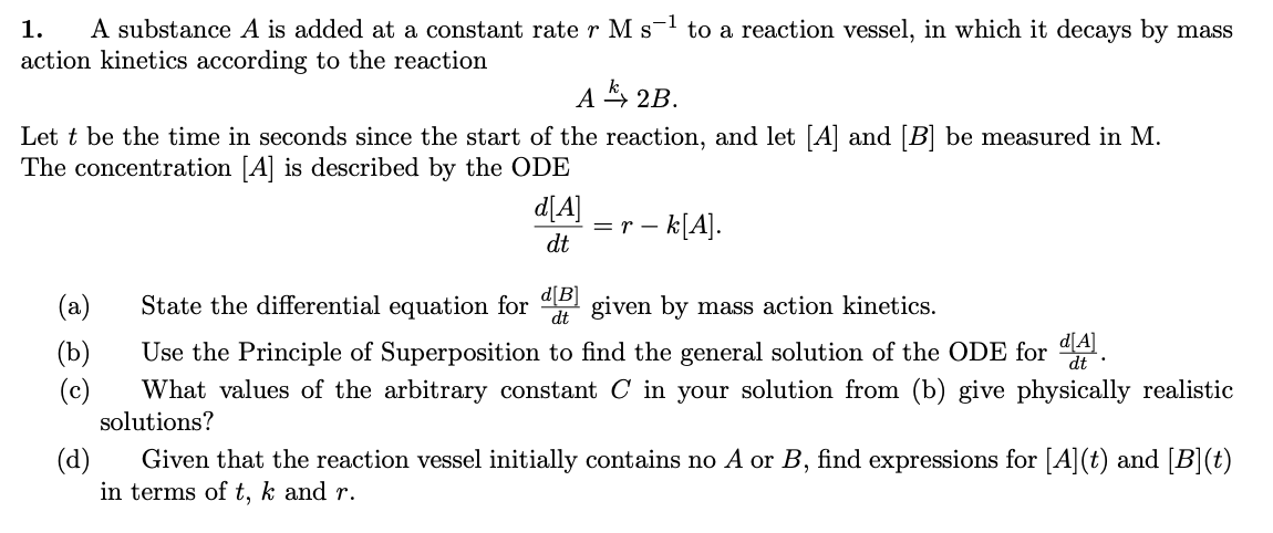 1.
A substance A is added at a constant rate r M s-¹ to a reaction vessel, in which it decays by mass
action kinetics according to the reaction
A2B.
Let t be the time in seconds since the start of the reaction, and let [A] and [B] be measured in M.
The concentration [A] is described by the ODE
(a)
(b)
(c)
d[A]
dt
= r - k[A].
State the differential equation for [B] given by mass action kinetics.
dt
d[A]
Use the Principle of Superposition to find the general solution of the ODE for A
What values of the arbitrary constant C in your solution from (b) give physically realistic
solutions?
(d)
Given that the reaction vessel initially contains no A or B, find expressions for [A](t) and [B](t)
in terms of t, k and r.