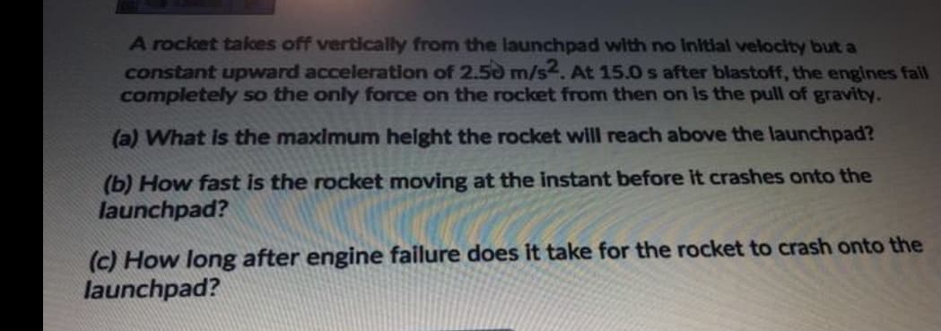 A rocket takes off vertically from the launchpad with no Initial velocity but a
constant upward acceleration of 2.50 m/s. At 15.0 s after blastoff, the engines fall
completely so the only force on the rocket from then on is the pull of gravity.
(a) What is the maximum height the rocket will reach above the launchpad?
(b) How fast is the rocket moving at the instant before it crashes onto the
launchpad?
(c) How long after engine failure does it take for the rocket to crash onto the
launchpad?

