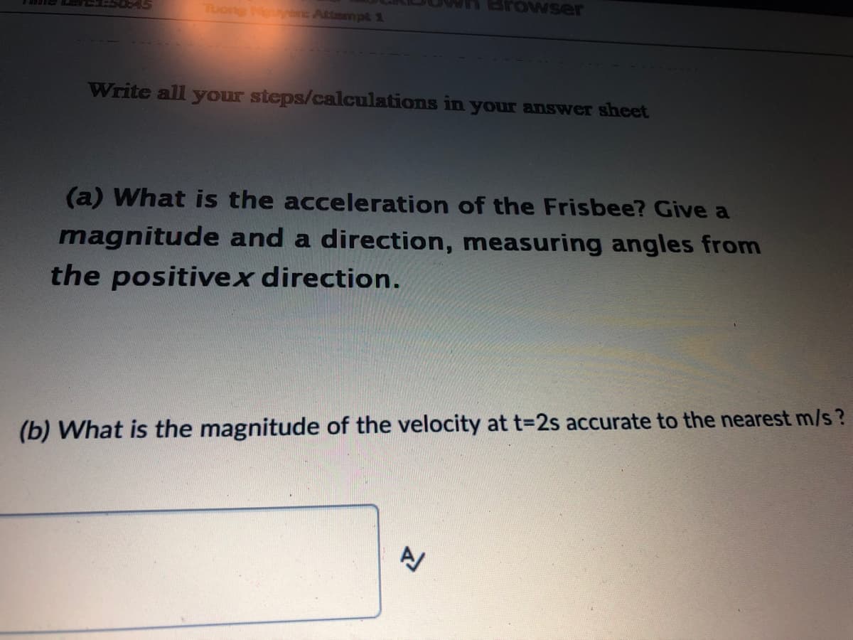 Browser
Tuong Nguytnc Attempk 1
Write all your steps/calculations in your answer sheet
(a) What is the acceleration of the Frisbee? Give a
magnitude and a direction, measuring angles from
the positivex direction.
(b) What is the magnitude of the velocity at t=2s accurate to the nearest m/s?

