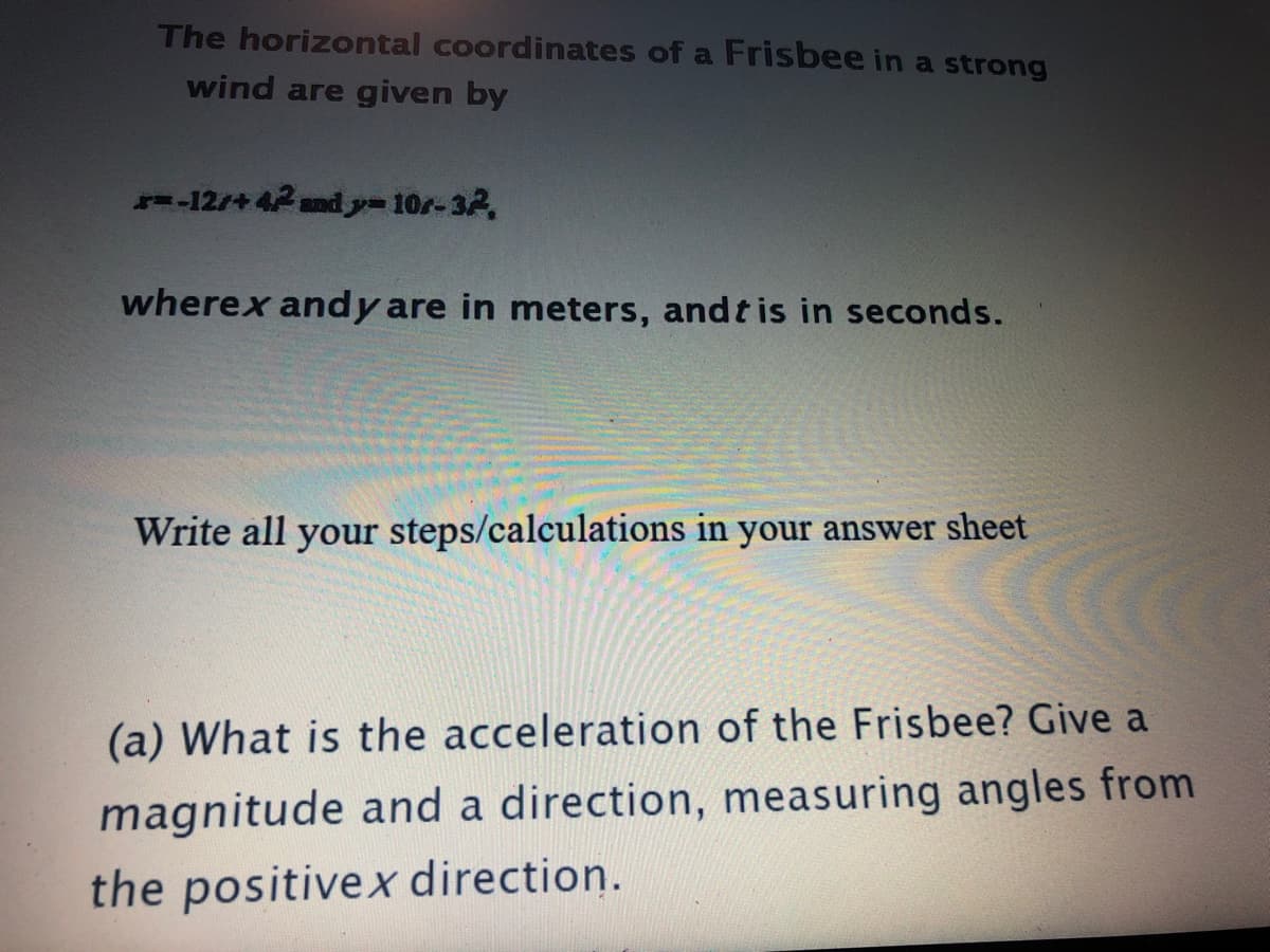 The horizontal coordinates of a Frisbee in a strong
wind are given by
-12/+ 42and y-10r-32,
wherex andy are in meters, andt is in seconds.
Write all your steps/calculations in your answer sheet
(a) What is the acceleration of the Frisbee? Give a
magnitude and a direction, measuring angles from
the positivex direction.
