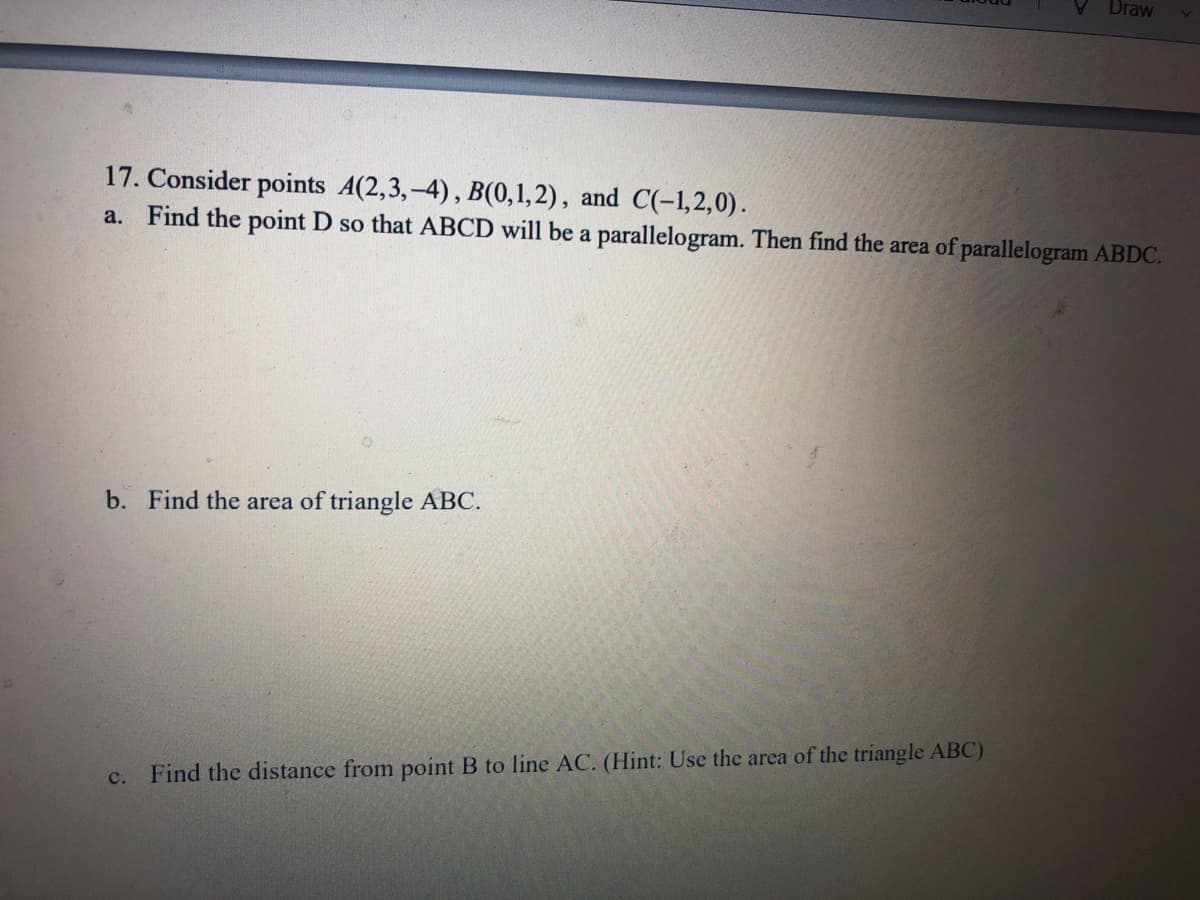 Draw
17. Consider points A(2,3,-4), B(0,1,2), and C(-1,2,0).
a. Find the point D so that ABCD will be a parallelogram. Then find the area of parallelogram ABDC.
b. Find the area of triangle ABC.
с.
Find the distance from point B to line AC. (Hint: Use the area of the triangle ABC)
