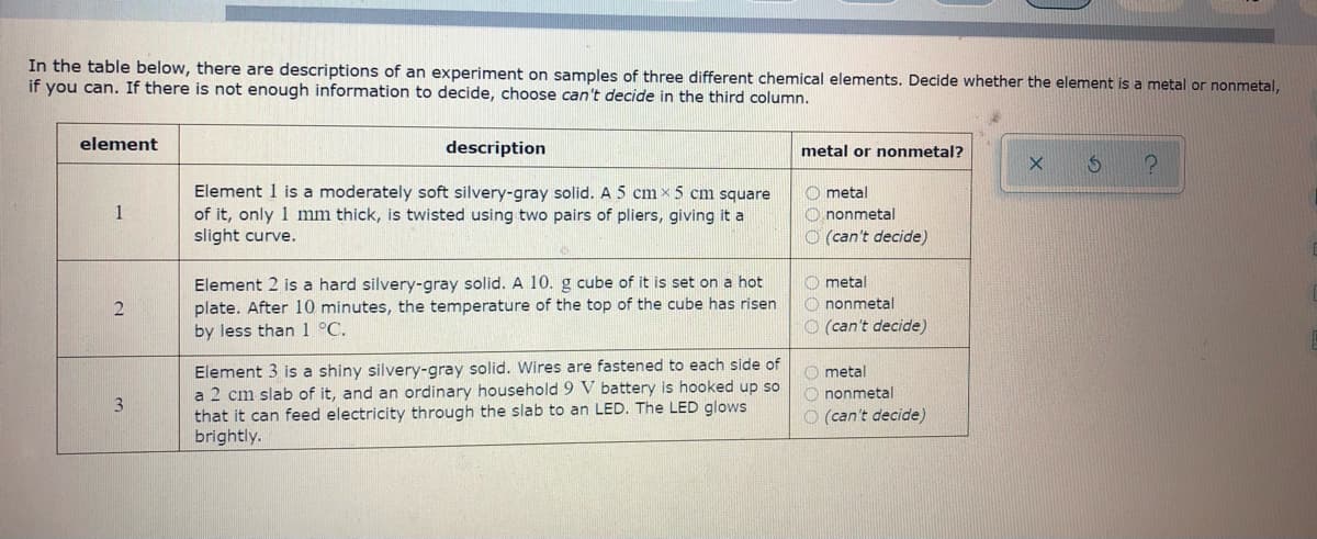 In the table below, there are descriptions of an experiment on samples of three different chemical elements. Decide whether the element is a metal or nonmetal,
if you can. If there is not enough information to decide, choose can't decide in the third column.
element
description
metal or nonmetal?
Element 1 is a moderately soft silvery-gray solid. A 5 cm × 5 cm square
of it, only 1 mm thick, is twisted using two pairs of pliers, giving it a
slight curve.
O metal
O nonmetal
O (can't decide)
1
Element 2 is a hard silvery-gray solid. A 10. g cube of it is set on a hot
plate. After 10 minutes, the temperature of the top of the cube has risen
by less than1 °C.
O metal
O nonmetal
O (can't decide)
Element 3 is a shiny silvery-gray solid. Wires are fastened to each side of
a 2 cm slab of it, and an ordinary household 9 V battery is hooked up so
that it can feed electricity through the slab to an LED. The LED glows
brightly.
O metal
O nonmetal
O (can't decide)
3
