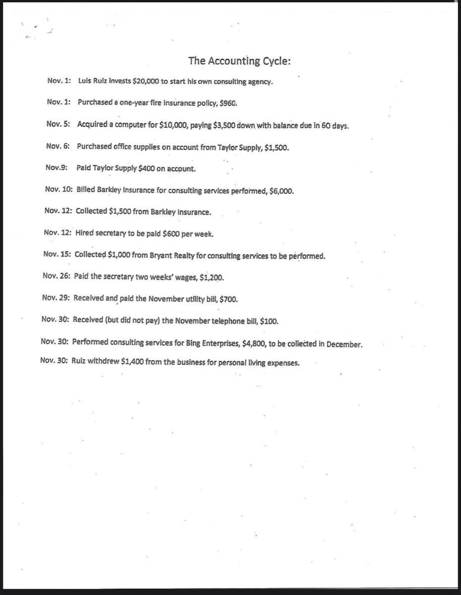 The Accounting Cycle:
Nov. 1: Luis Ruiz invests $20,000 to start his own consulting agency.
Nov. 1: Purchased a one-year fire insurance policy, $960.
Nov. 5: Acquired a computer for $10,000, paying $3,500 down with balance due in 60 days.
Nov. 6: Purchased office supplies on account from Taylor Supply, $1,500.
Nov.9: Paid Taylor Supply $400 on account.
Nov. 10: Billed Barkley Insurance for consulting services performed, $6,000.
Nov. 12: Collected $1,500 from Barkley Insurance.
Nov. 12: Hired secretary to be paid $600 per week.
Nov. 15: Collected $1,000 from Bryant Realty for consulting services to be performed.
Nov. 26: Paid the secretary two weeks' wages, $1,200.
Nov. 29: Received and paid the November utility bill, $700.
Nov. 30: Received (but did not pay) the November telephone bill, $100.
Nov. 30: Performed consulting services for Bing Enterprises, $4,800, to be collected in December.
Nov. 30: Ruiz withdrew $1,400 from the business for personal living expenses.
