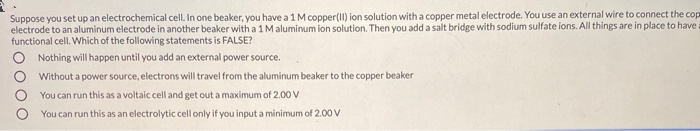 Suppose you set up an electrochemical cell. In one beaker, you have a 1 M copper(I) ion solution with a copper metal electrode. You use an external wire to connect the co
electrode to an aluminum electrode in another beaker with a 1 Maluminum ion solution. Then you add a salt bridge with sodium sulfate ions. All things are in place to have
functional cell. Which of the following statements is FALSE?
Nothing will happen until you add an external power source.
O Without a power source, electrons will travel from the aluminum beaker to the copper beaker
You can run this as a voltaic cell and get out a maximum of 2.00 V
You can run this as an electrolytic cell only if you input a minimum of 2.00 V
