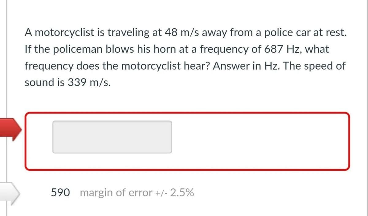 A motorcyclist is traveling at 48 m/s away from a police car at rest.
If the policeman blows his horn at a frequency of 687 Hz, what
frequency does the motorcyclist hear? Answer in Hz. The speed of
sound is 339 m/s.
590 margin of error +/- 2.5%
