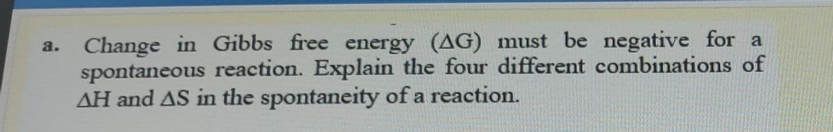 Change in Gibbs free energy (AG) must be negative for a
spontaneous reaction. Explain the four different combinations of
AH and AS in the spontaneity of a reaction.
a.
