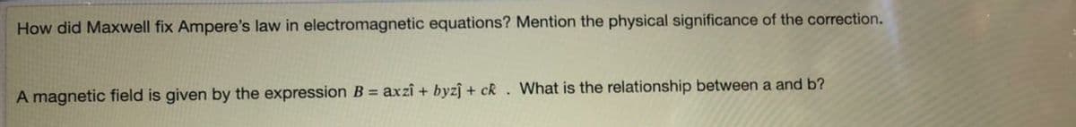 How did Maxwell fix Ampere's law in electromagnetic equations? Mention the physical significance of the correction.
A magnetic field is given by the expression B = axzî + byzj + ck. What is the relationship between a and b?
