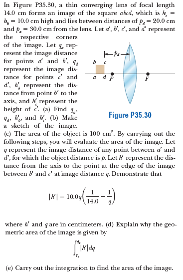 In Figure P35.30, a thin converging lens of focal length
14.0 cm forms an image of the square abed, which is h,
h, = 10.0 cm high and lies between distances of p, = 20.0 cm
and p. = 30.0 cm from the lens. Let a', b', c', and d' represent
the respective corners
of the image. Let q, rep-
resent the image distance
for points d' and b', q.
represent the image dis-
tance for points e' and
d', h, represent the dis-
tance from point b' to the
axis, and H represent the
height of c'. (a) Find q.
94, h, and h'. (b) Make
a sketch of the image.
(c) The area of the object is 100 cm?. By carrying out the
following steps, you will evaluate the area of the image. Let
q represent the image distance of any point between a' and
d', for which the object distance is p. Let h' represent the dis-
tance from the axis to the point at the edge of the image
between i and c' at image distance q. Demonstrate that
a dF
Figure P35.30
|씨%=D10.0g(
14.0
9.
where k and q are in centimeters. (d) Explain why the geo-
metric area of the image is given by
(e) Carry out the integration to find the area of the image.
