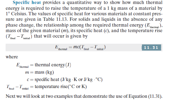 Specific heat provides a quantitative way to show how much thermal
energy is required to raise the temperature of a 1 kg mass of a material by
1° Celsius. The values of specific heat for various materials at constant pres-
sure are given in Table 11.13. For solids and liquids in the absence of any
phase change, the relationship among the required thermal energy (Eema ),
mass of the given material (m), its specific heat (c), and the temperature rise
(Tmal - Tmitia) that will occur is given by
final
E
= mc(T -T
11.31
thermal
final
initial -
where
Eermul = thermal energy(J)
m= mass (kg)
c = specific heat (J/kg · K or J/kg - °C)
T - Tmtan = temperature rise(°C or K)
flual
Initjal
Next we will look at two examples that demonstrate the use of Equation (11.31).
