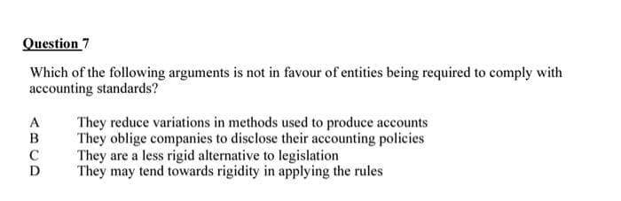 Question 7
Which of the following arguments is not in favour of entities being required to comply with
accounting standards?
They reduce variations in methods used to produce accounts
They oblige companies to disclose their accounting policies
They are a less rigid alternative to legislation
They may tend towards rigidity in applying the rules
A
C
D
