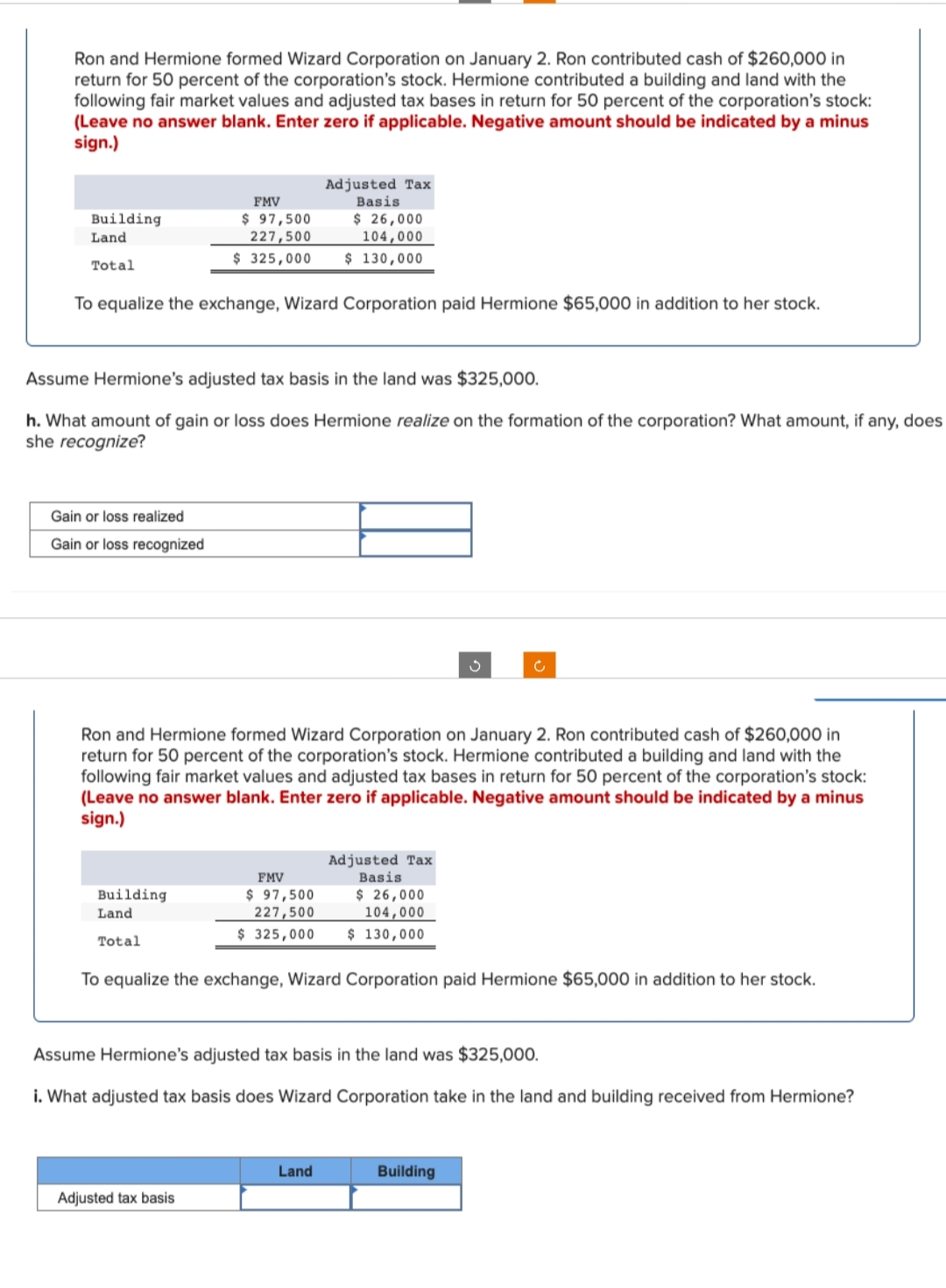 Ron and Hermione formed Wizard Corporation on January 2. Ron contributed cash of $260,000 in
return for 50 percent of the corporation's stock. Hermione contributed a building and land with the
following fair market values and adjusted tax bases in return for 50 percent of the corporation's stock:
(Leave no answer blank. Enter zero if applicable. Negative amount should be indicated by a minus
sign.)
Adjusted Tax
Basis
$ 26,000
104,000
FMV
$ 97,500
227,500
$ 325,000
Building
Land
$ 130,000
Total
To equalize the exchange, Wizard Corporation paid Hermione $65,000 in addition to her stock.
Assume Hermione's adjusted tax basis in the land was $325,000.
h. What amount of gain or loss does Hermione realize on the formation of the corporation? What amount, if any, does
she recognize?
Gain or loss realized
Gain or loss recognized
Ron and Hermione formed Wizard Corporation on January 2. Ron contributed cash of $260,000 in
return for 50 percent of the corporation's stock. Hermione contributed a building and land with the
following fair market values and adjusted tax bases in return for 50 percent of the corporation's stock:
(Leave no answer blank. Enter zero if applicable. Negative amount should be indicated by a minus
sign.)
Adjusted Tax
FMV
Basis
Building
Land
$ 97,500
227,500
$ 325,000
$ 26,000
104,000
$ 130,000
Total
To equalize the exchange, Wizard Corporation paid Hermione $65,000 in addition to her stock.
Assume Hermione's adjusted tax basis in the land was $325,000.
i. What adjusted tax basis does Wizard Corporation take in the land and building received from Hermione?
Land
Building
Adjusted tax basis
