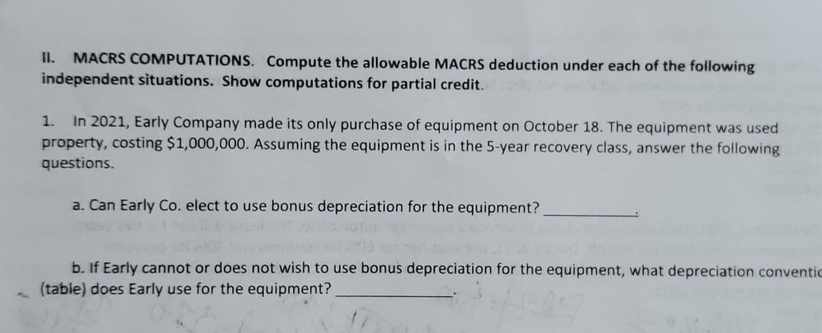 II.
MACRS COMPUTATIONS. Compute the allowable MACRS deduction under each of the following
independent situations. Show computations for partial credit.
In 2021, Early Company made its only purchase of equipment on October 18. The equipment was used
property, costing $1,000,000. Assuming the equipment is in the 5-year recovery class, answer the following
1.
questions.
a. Can Early Co. elect to use bonus depreciation for the equipment?
b. If Early cannot or does not wish to use bonus depreciation for the equipment, what depreciation conventic
(table) does Early use for the equipment?
