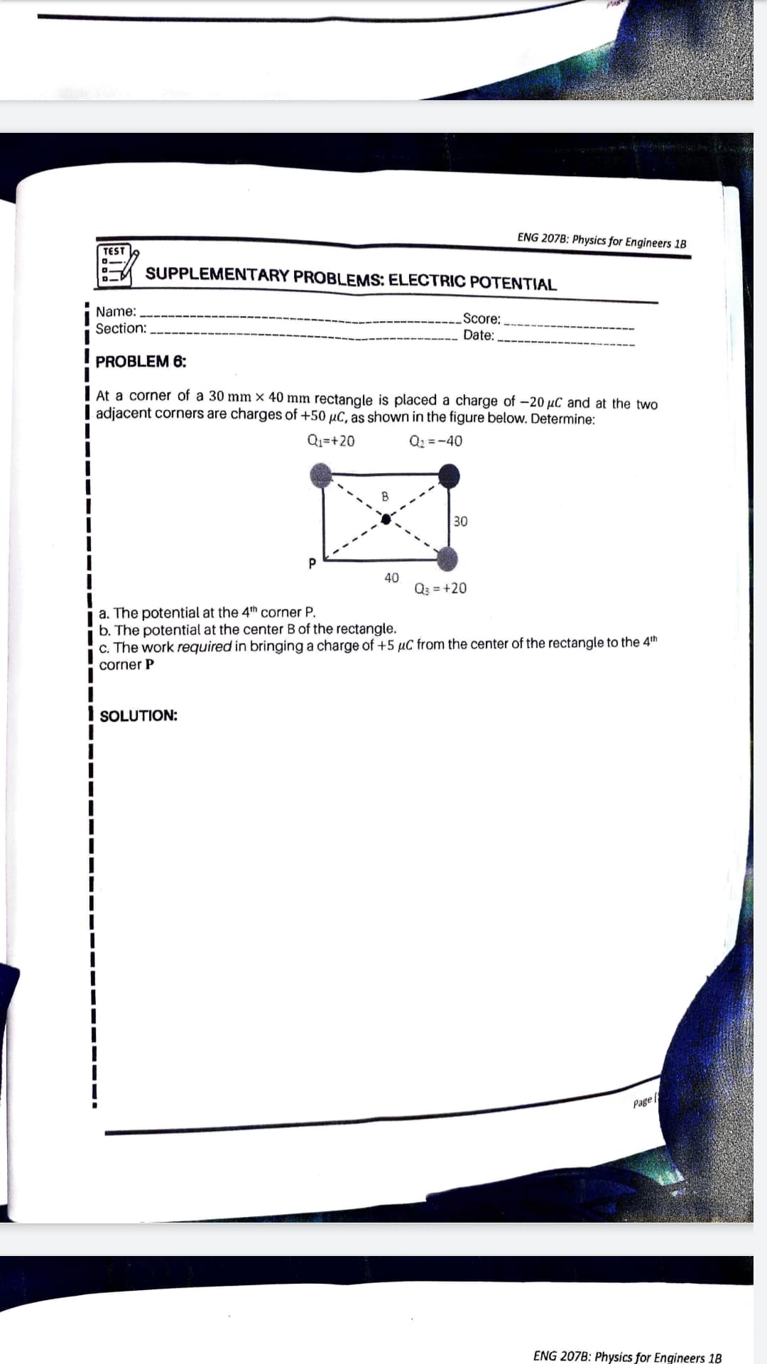 ENG 207B: Physics for Engineers 1B
TEST
o.
SUPPLEMENTARY PROBLEMS: ELECTRIC POTENTIAL
Name:
Score:
Date:
Section:
PROBLEM 6:
I At a corner of a 30 mm × 40 mm rectangle is placed a charge of -20 µC and at the two
| adjacent corners are charges of +50 µC, as shown in the figure below. Determine:
Q1=+20
Q2 =-40
30
40
Q3 = +20
a. The potential at the 4th corner P.
b. The potential at the center B of the rectangle.
c. The work required in bringing a charge of +5 µC from the center of the rectangle to the 4th
corner P
SOLUTION:
Page
ENG 207B: Physics for Engineers 1B
